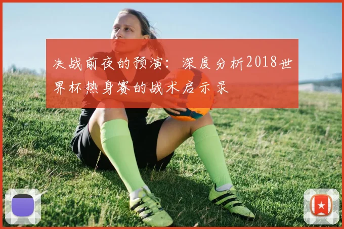 决战前夜的预演：深度分析2018世界杯热身赛的战术启示录