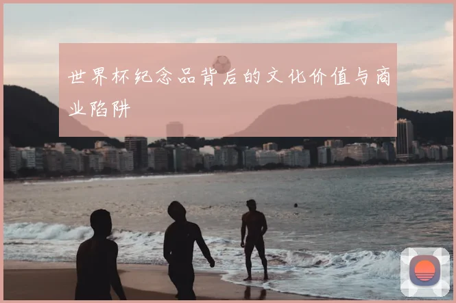 世界杯纪念品背后的文化价值与商业陷阱
