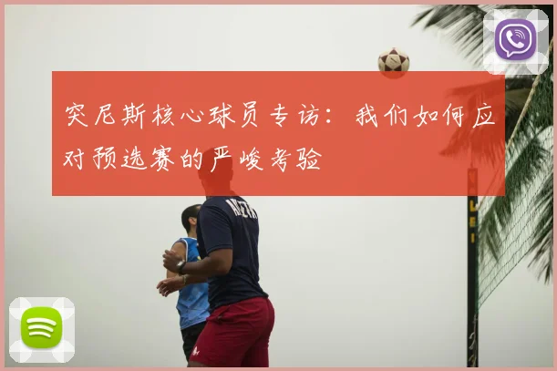 突尼斯核心球员专访:我们如何应对预选赛的严峻考验