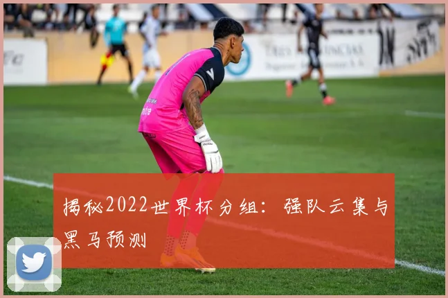 揭秘2022世界杯分组：强队云集与黑马预测