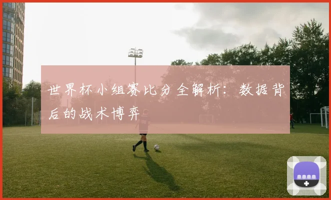 世界杯小组赛比分全解析：数据背后的战术博弈