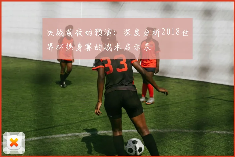 决战前夜的预演：深度分析2018世界杯热身赛的战术启示录