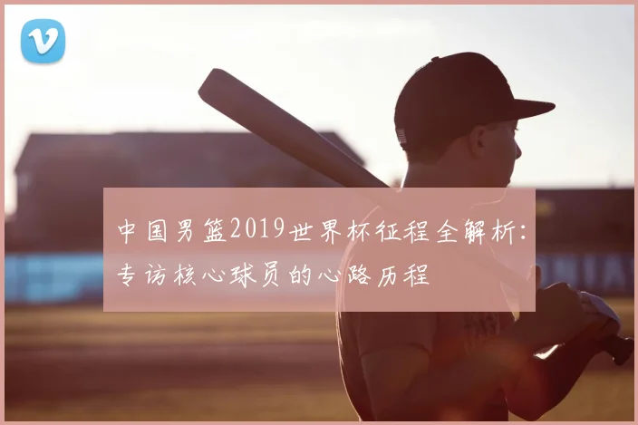 中国男篮2019世界杯征程全解析：专访核心球员的心路历程