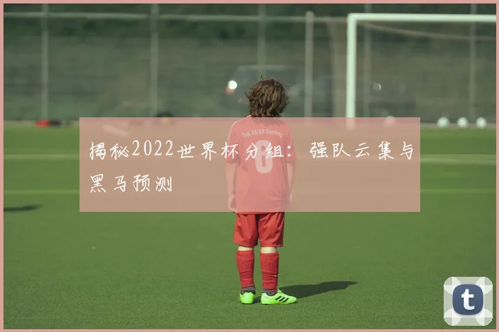 揭秘2022世界杯分组：强队云集与黑马预测